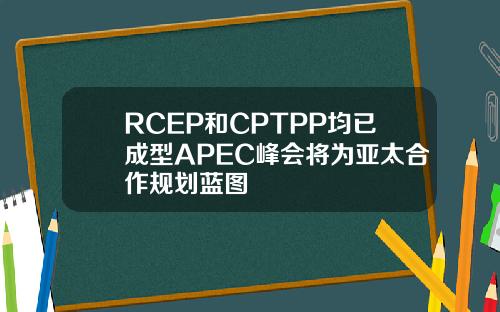 RCEP和CPTPP均已成型APEC峰会将为亚太合作规划蓝图