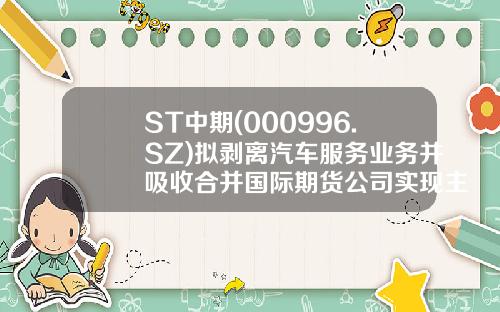 ST中期(000996.SZ)拟剥离汽车服务业务并吸收合并国际期货公司实现主营业务转型-中国国际期货有限公司是国企吗