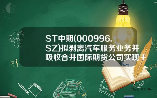 ST中期(000996.SZ)拟剥离汽车服务业务并吸收合并国际期货公司实现主营业务转型-期货公司主营业务