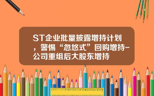 ST企业批量披露增持计划，警惕“忽悠式”回购增持-公司重组后大股东增持