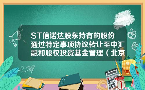 ST信诺达股东持有的股份通过特定事项协议转让至中汇融和股权投资基金管理（北京）有限公司-中汇融富金融服务咨询有限公司