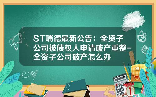 ST瑞德最新公告：全资子公司被债权人申请破产重整-全资子公司破产怎么办