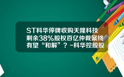 ST科华停牌收购天隆科技剩余38%股权百亿仲裁案终有望“和解”？-科华控股股票资讯
