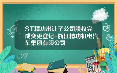 ST精功出让子公司股权完成变更登记-浙江精功机电汽车集团有限公司