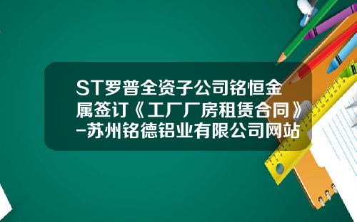 ST罗普全资子公司铭恒金属签订《工厂厂房租赁合同》-苏州铭德铝业有限公司网站