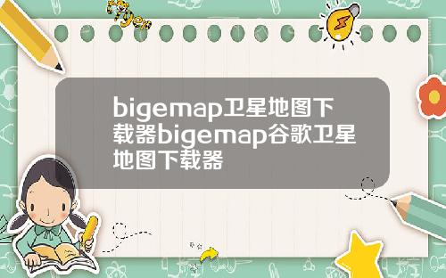 bigemap卫星地图下载器bigemap谷歌卫星地图下载器