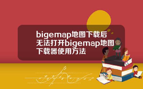 bigemap地图下载后无法打开bigemap地图下载器使用方法