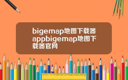bigemap地图下载器appbigemap地图下载器官网