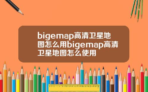 bigemap高清卫星地图怎么用bigemap高清卫星地图怎么使用