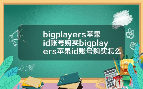 bigplayers苹果id账号购买bigplayers苹果id账号购买怎么收货
