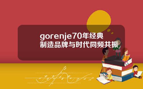 gorenje70年经典制造品牌与时代同频共振