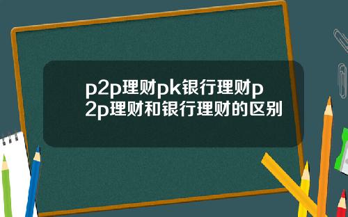 p2p理财pk银行理财p2p理财和银行理财的区别