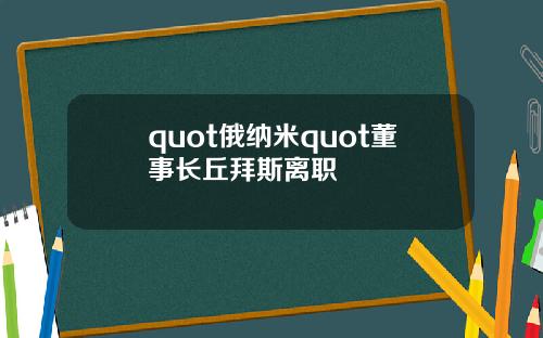 quot俄纳米quot董事长丘拜斯离职