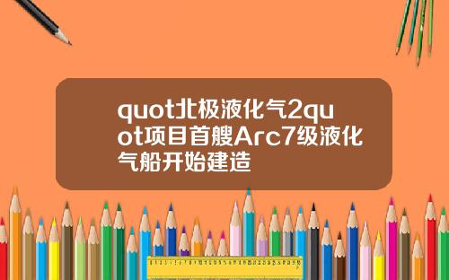 quot北极液化气2quot项目首艘Arc7级液化气船开始建造