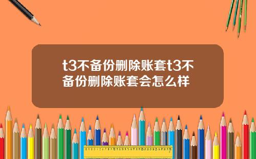 t3不备份删除账套t3不备份删除账套会怎么样