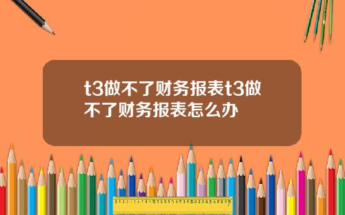 t3做不了财务报表t3做不了财务报表怎么办