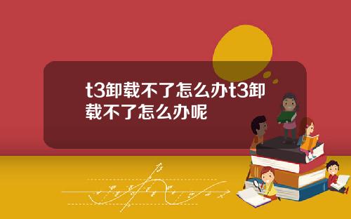 t3卸载不了怎么办t3卸载不了怎么办呢
