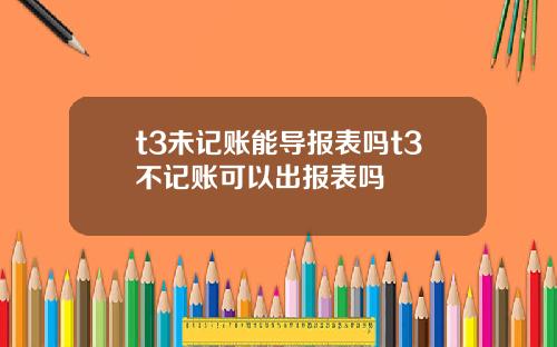 t3未记账能导报表吗t3不记账可以出报表吗
