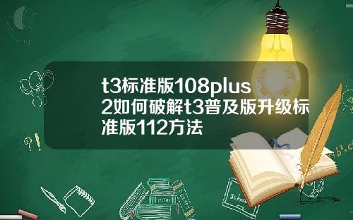 t3标准版108plus2如何破解t3普及版升级标准版112方法