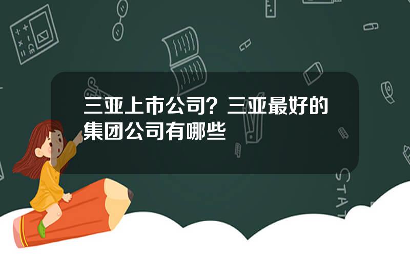 三亚上市公司？三亚最好的集团公司有哪些