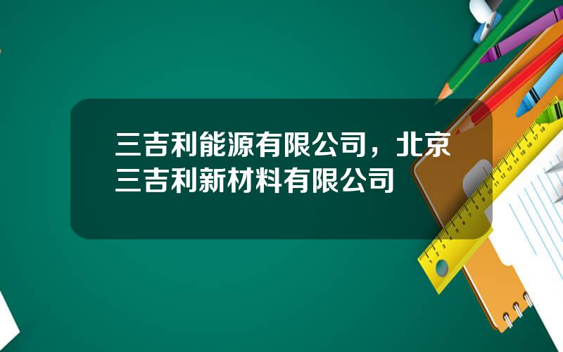 三吉利能源有限公司，北京三吉利新材料有限公司