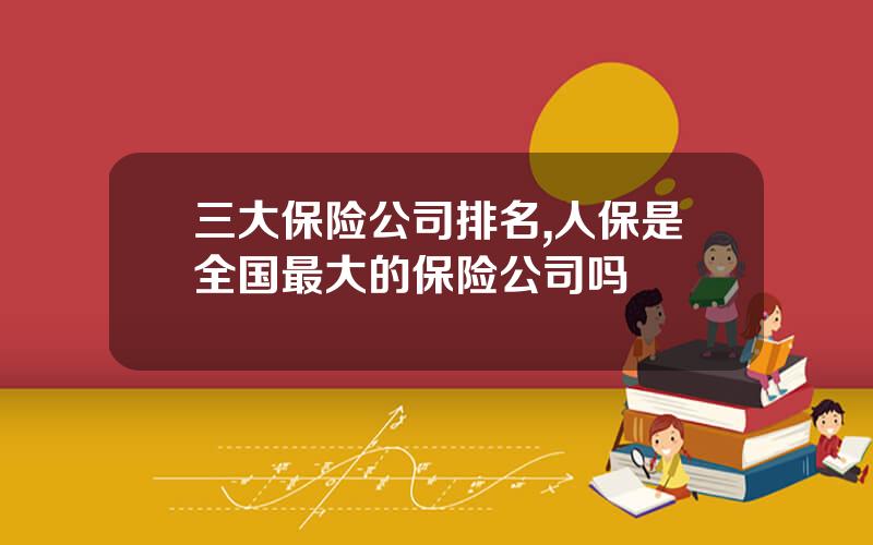 三大保险公司排名,人保是全国最大的保险公司吗