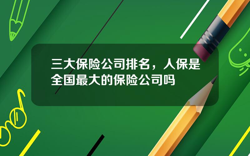 三大保险公司排名，人保是全国最大的保险公司吗