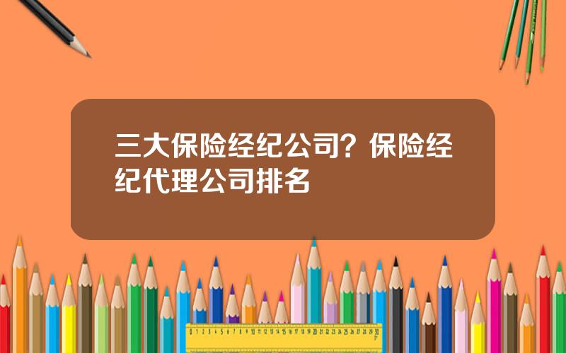 三大保险经纪公司？保险经纪代理公司排名