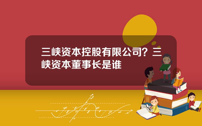 三峡资本控股有限公司？三峡资本董事长是谁