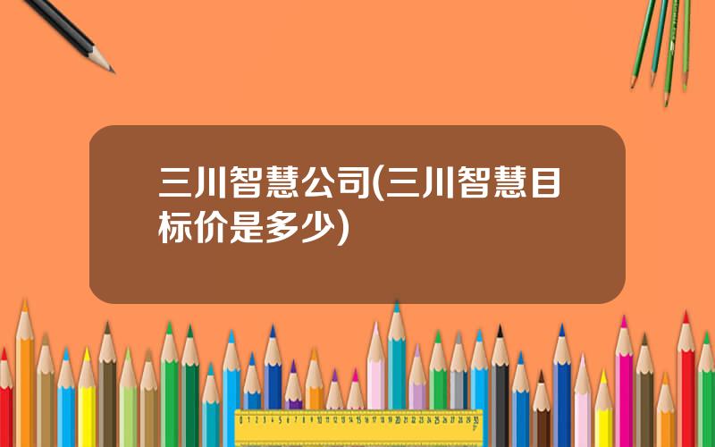三川智慧公司(三川智慧目标价是多少)