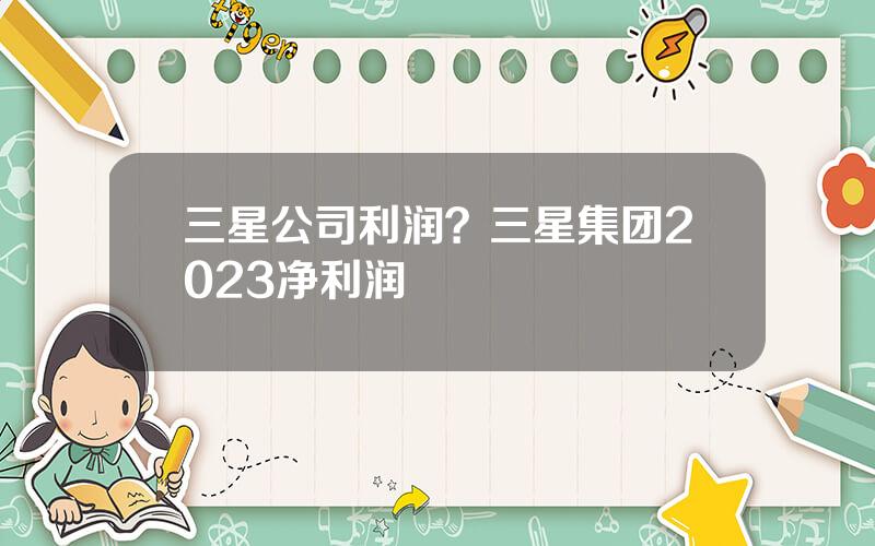 三星公司利润？三星集团2023净利润