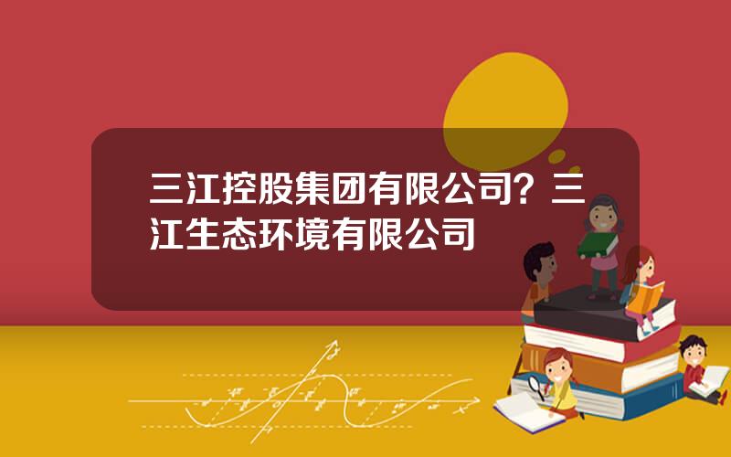 三江控股集团有限公司？三江生态环境有限公司