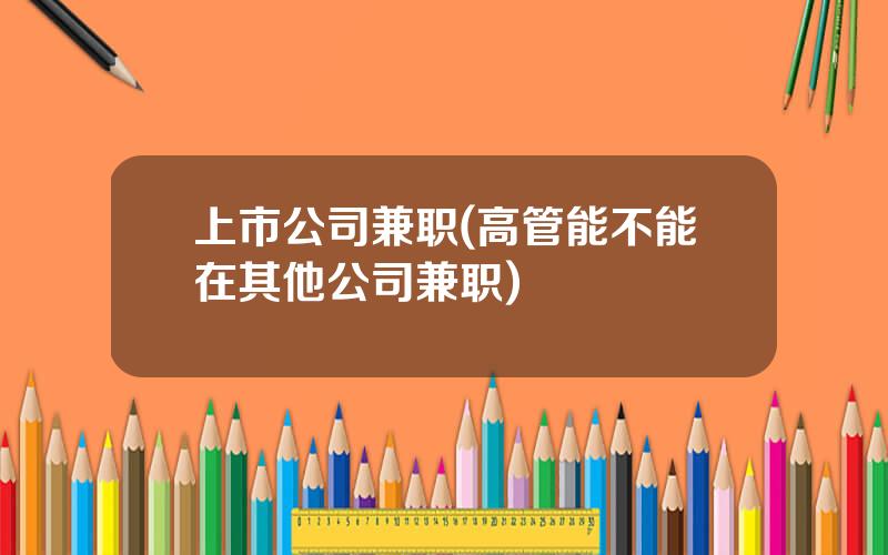 上市公司兼职(高管能不能在其他公司兼职)