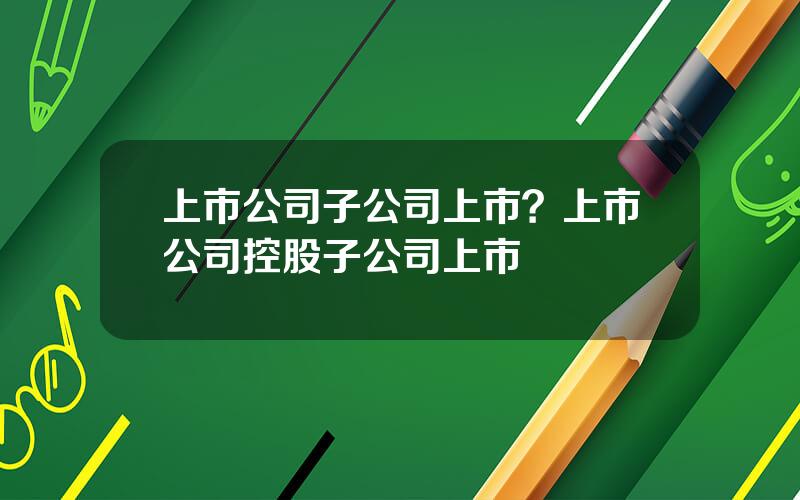 上市公司子公司上市？上市公司控股子公司上市