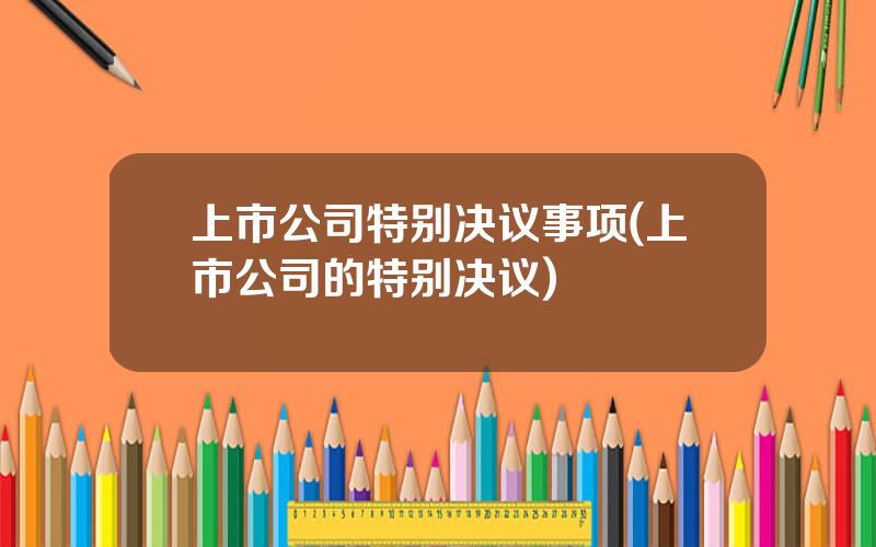 上市公司特别决议事项(上市公司的特别决议)