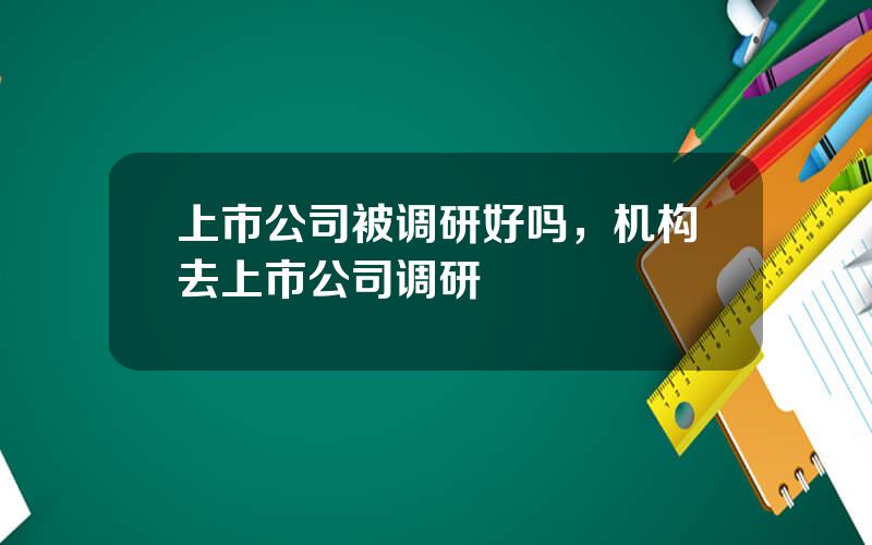 上市公司被调研好吗，机构去上市公司调研