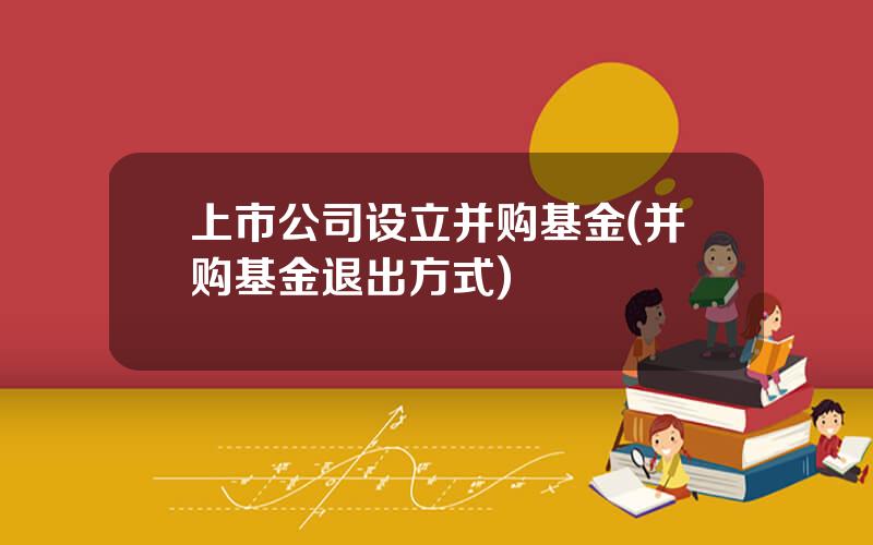 上市公司设立并购基金(并购基金退出方式)
