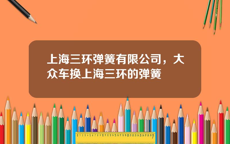 上海三环弹簧有限公司，大众车换上海三环的弹簧