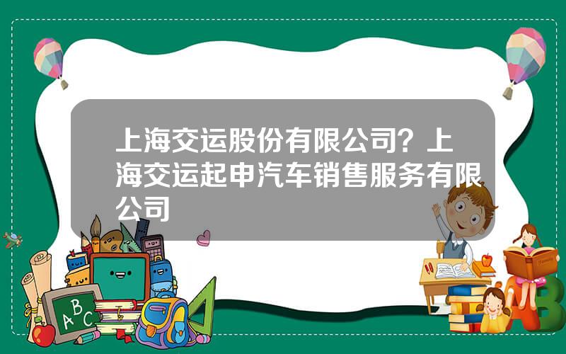 上海交运股份有限公司？上海交运起申汽车销售服务有限公司