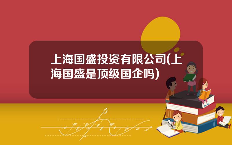 上海国盛投资有限公司(上海国盛是顶级国企吗)