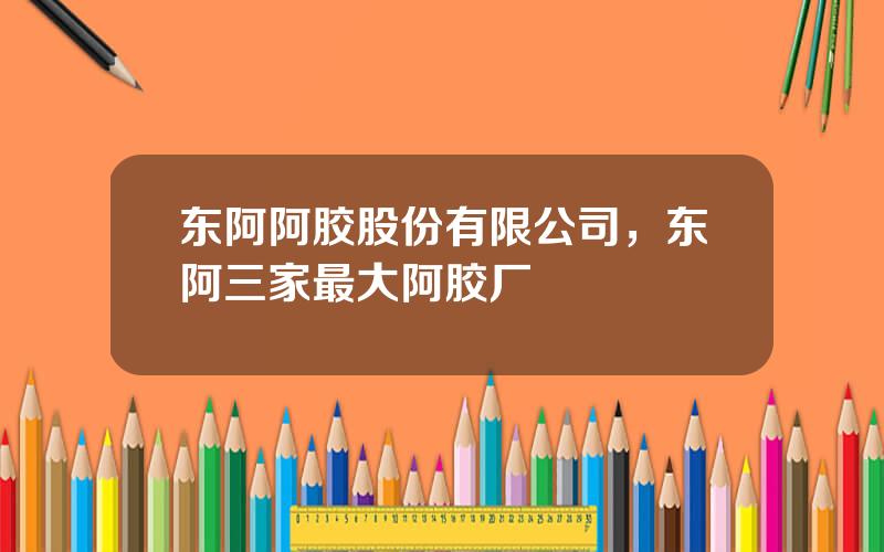 东阿阿胶股份有限公司，东阿三家最大阿胶厂