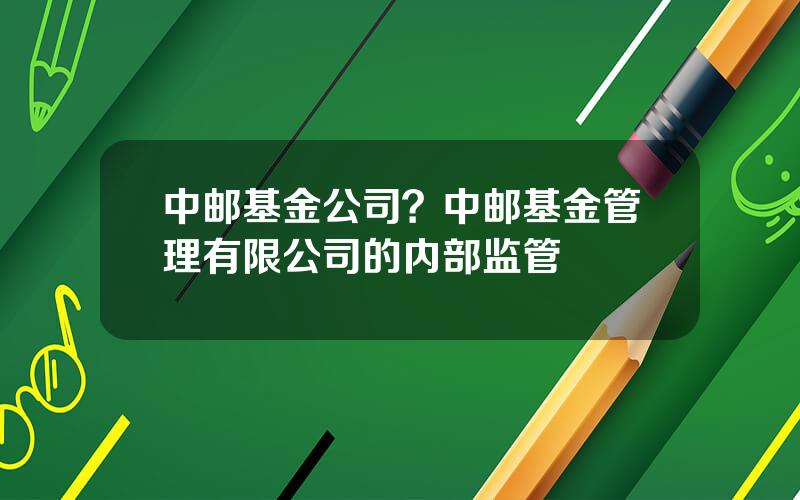 中邮基金公司？中邮基金管理有限公司的内部监管