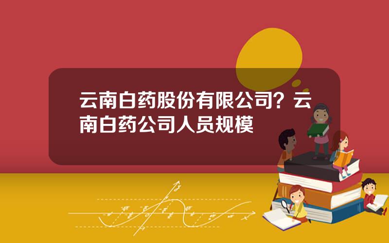 云南白药股份有限公司？云南白药公司人员规模