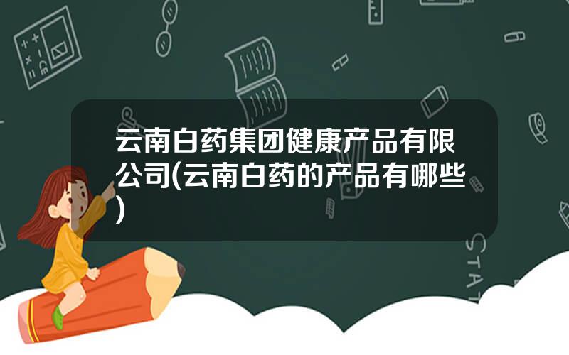 云南白药集团健康产品有限公司(云南白药的产品有哪些)