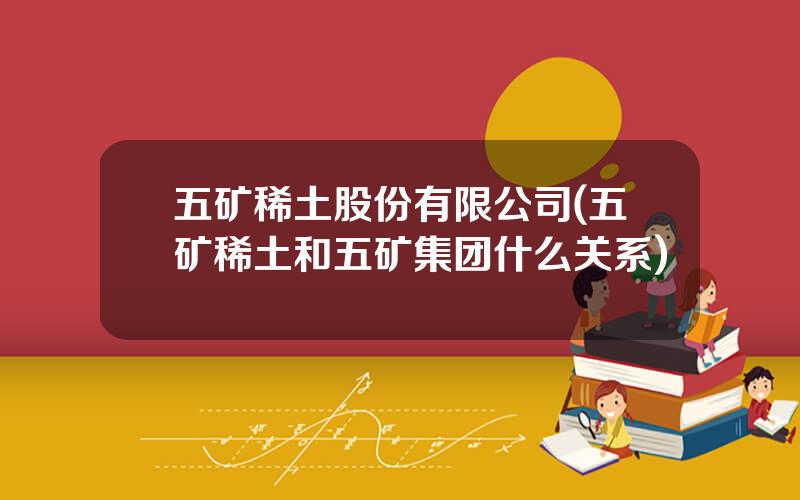 五矿稀土股份有限公司(五矿稀土和五矿集团什么关系)