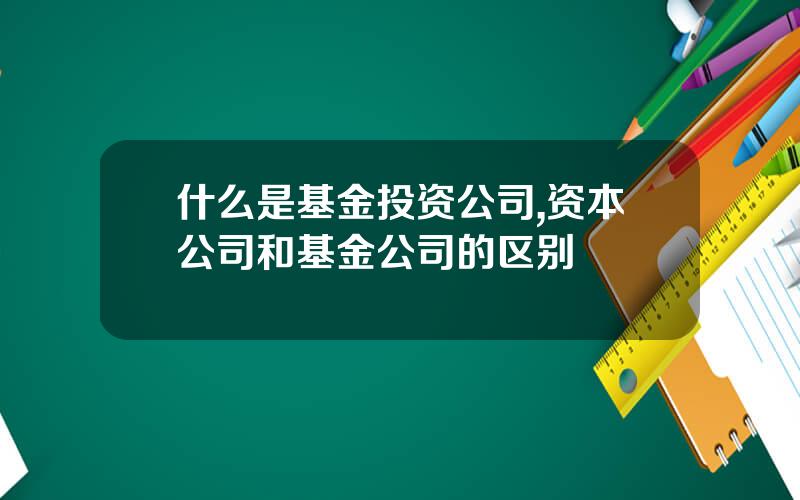 什么是基金投资公司,资本公司和基金公司的区别