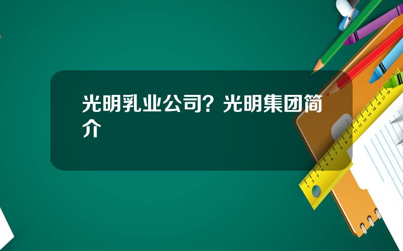 光明乳业公司？光明集团简介