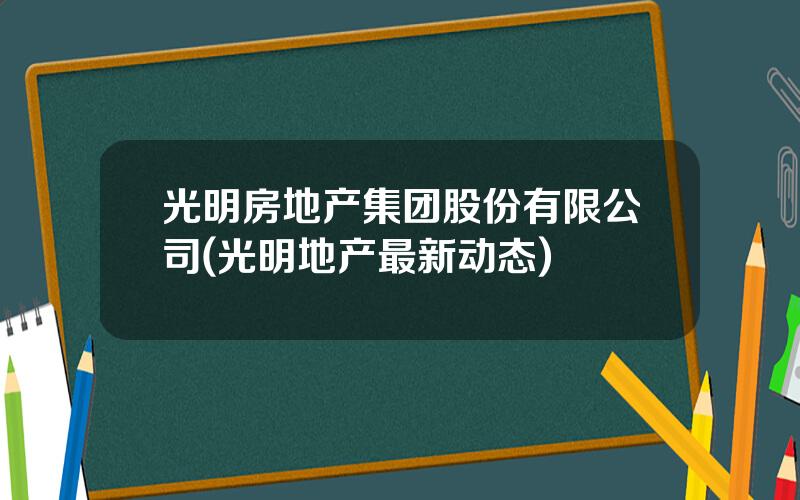 光明房地产集团股份有限公司(光明地产最新动态)
