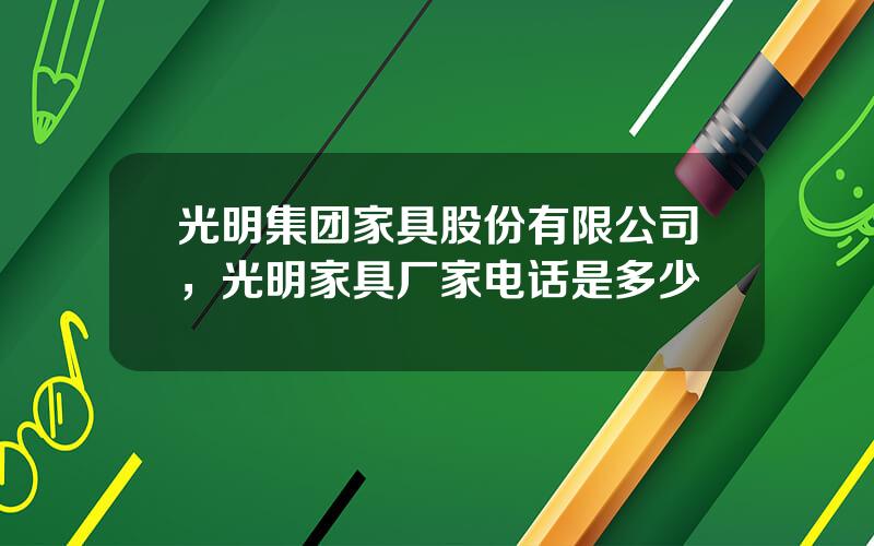 光明集团家具股份有限公司，光明家具厂家电话是多少