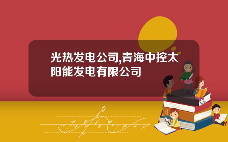 光热发电公司,青海中控太阳能发电有限公司